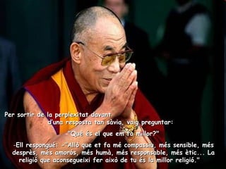 Per sortir de la perplexitat davant  d’una resposta tan sàvia, vaig preguntar:    "Què és el que em fa millor?"  Ell respongué: -"Allò que et fa mé compassiu, més sensible, més desprès, més amorós, més humà, més responsable, més ètic... La religió que aconsegueixi fer això de tu és la millor religió."    