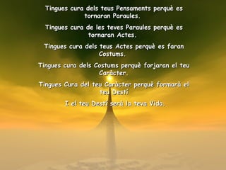 Tingues cura dels teus Pensaments perquè es tornaran Paraules.  Tingues cura de les teves Paraules perquè es tornaran Actes.  Tingues cura dels teus Actes perquè es faran Costums.  Tingues cura dels Costums perquè forjaran el teu Caràcter. Tingues Cura del teu Caràcter perquè formarà el teu Destí I el teu Destí serà la teva Vida. 