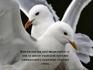 Remember the best relationship is  one in which your love for each other exceeds your need for each other. 