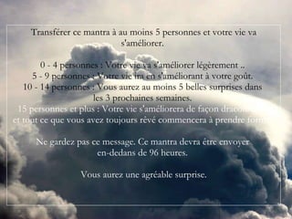 Transférer ce mantra à au moins 5 personnes et votre vie va s'améliorer.  0 - 4 personnes : Votre vie va s'améliorer légèrement ..  5 - 9 personnes : Votre vie ira en s'améliorant à votre goût.  10 - 14 personnes : Vous aurez au moins 5 belles surprises dans  les 3 prochaines semaines.  15 personnes et plus : Votre vie s'améliorera de façon draconienne  et tout ce que vous avez toujours rêvé commencera à prendre forme.   Ne gardez pas ce message. Ce mantra devra être envoyer  en-dedans de 96 heures.  Vous aurez une agréable surprise. 
