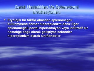 Dalak Hastalıkları Ve Splenektomi
               Endikasyonları:
 Etyolojik bir faktör olmadan splenomegali
  bulunmasına primer hipersplenizm denir.Eğer
  splenomegali,portal hipertansiyon veya infiltratif bir
  hastalığa bağlı olarak geliştiyse sekonder
  hipersplenizm olarak sınıflandırılır
 