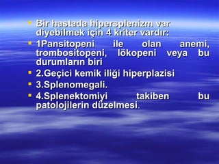  Bir hastada hipersplenizm var
  diyebilmek için 4 kriter vardır:
 1Pansitopeni      ile    olan     anemi,
  trombositopeni, lökopeni veya bu
  durumların biri
 2.Geçici kemik iliği hiperplazisi
 3.Splenomegali.
 4.Splenektomiyi         takiben      bu
  patolojilerin düzelmesi.
 