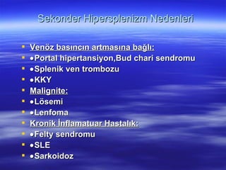 Sekonder Hipersplenizm Nedenleri

   Venöz basıncın artmasına bağlı:
   • Portal hipertansiyon,Bud chari sendromu
   • Splenik ven trombozu
   • KKY
   Malignite:
   • Lösemi
   • Lenfoma
   Kronik İnflamatuar Hastalık:
   • Felty sendromu
   • SLE
   • Sarkoidoz
 
