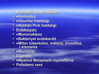    Metabolik Anormallikler:
   • Amiloidoz
   • Gaucher hastalığı
   • Nieman Pick hastalığı
   Enfeksiyon:
   • Mononukleoz
   • Bakteriyel endokardit
   • Milier tüberküloz, malaria, brucelloz,
      l eismania
   • Mantarlar
   Diğerleri:
   • Myeloid Metaplazik myelofibroz
   Polisitemi vera
 