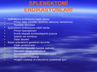 SPLENEKTOMİ
                  ENDİKASYONLARI
   Splenektomi endikasyonu kesin olanlar
        Primer dalak tümörleri (lenfoma, sarkoma, hamartoma)
        Herediter sferositoz
   Splenektomi endikasyonu relatif olanlar
        Primer hipersplenizm
        Kronik idiopatik trombositopenik purpura
        Splenik ven trombozu
        Dalak abseleri
   Bazan splenektomi gerektiren durumlar
        Dalak yaralanmaları
        Otoimmun hemolitik hastalık (edinsel)
        Hemolizin olduğu ovalositozis
        Nonsferositik konjenital hemolitik anemi
        Hemoglobin H hastalığı
        Hodgkin hastalığı (Evrelendirme yapabilmek için)
 