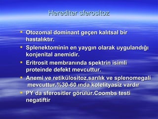 Herediter sferositoz

 Otozomal dominant geçen kalıtsal bir
  hastalıktır.
 Splenektominin en yaygın olarak uygulandığı
  konjenital anemidir.
 Eritrosit membranında spektrin isimli
  proteinde defekt mevcuttur.
 Anemi ve retikülositoz,sarılık ve splenomegali
  mevcuttur.%30-60 ında kolelityasiz vardır
 PY da sferositler görülür.Coombs testi
  negatiftir
 