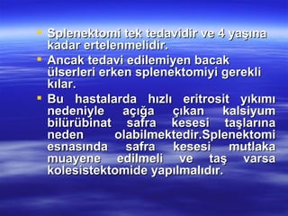  Splenektomi tek tedavidir ve 4 yaşına
  kadar ertelenmelidir.
 Ancak tedavi edilemiyen bacak
  ülserleri erken splenektomiyi gerekli
  kılar.
 Bu hastalarda hızlı eritrosit yıkımı
  nedeniyle açığa çıkan kalsiyum
  bilürübinat safra kesesi taşlarına
  neden        olabilmektedir.Splenektomi
  esnasında safra kesesi mutlaka
  muayene edilmeli ve taş varsa
  kolesistektomide yapılmalıdır.
 