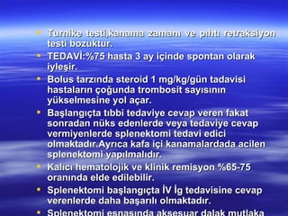  Turnike testi,kanama zamanı ve pıhtı retraksiyon
  testi bozuktur.
 TEDAVİ:%75 hasta 3 ay içinde spontan olarak
  iyleşir.
 Bolus tarzında steroid 1 mg/kg/gün tadavisi
  hastaların çoğunda trombosit sayısının
  yükselmesine yol açar.
 Başlangıçta tıbbi tedaviye cevap veren fakat
  sonradan nüks edenlerde veya tedaviye cevap
  vermiyenlerde splenektomi tedavi edici
  olmaktadır.Ayrıca kafa içi kanamalardada acilen
  splenektomi yapılmalıdır.
 Kalıcı hematolojik ve klinik remisyon %65-75
  oranında elde edilebilir.
 Splenektomi başlangıçta İV İg tedavisine cevap
  verenlerde daha başarılı olmaktadır.

 