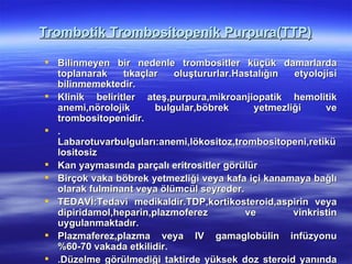 Trombotik Trombositopenik Purpura(TTP)

 Bilinmeyen bir nedenle trombositler küçük damarlarda
  toplanarak    tıkaçlar   oluştururlar.Hastalığın  etyolojisi
  bilinmemektedir.
 Klinik beliritler ateş,purpura,mikroanjiopatik hemolitik
  anemi,nörolojik      bulgular,böbrek      yetmezliği     ve
  trombositopenidir.
 .
  Labarotuvarbulguları:anemi,lökositoz,trombositopeni,retikü
  lositosiz
 Kan yaymasında parçalı eritrositler görülür
 Birçok vaka böbrek yetmezliği veya kafa içi kanamaya bağlı
  olarak fulminant veya ölümcül seyreder.
 TEDAVİ:Tedavi medikaldir.TDP,kortikosteroid,aspirin veya
  dipiridamol,heparin,plazmoferez         ve        vinkristin
  uygulanmaktadır.
 Plazmaferez,plazma veya IV gamaglobülin infüzyonu
  %60-70 vakada etkilidir.
 .Düzelme görülmediği taktirde yüksek doz steroid yanında
 