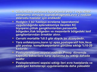  Günümüzde evreleme laporotomisi evre 1 veya klinik
  semptomu olmayan supradiafragmatik,evre 2 nodüler
  sklerozlu hastalar için endikedir
 Hodgkin li bir hastaya evreleme laporotomisi
  uygulandığında splenektomiye ilaveten KC
  biyopsisi,çöliak gangklionlardan,paraaortik
  bölgeden,iliak bölgeden ve mezenterik bölgedeki lenf
  ganglionlarından örnekler alınır.
 Cerrahi mortalite %0.5 gibi düşük bir düzeydedir.
 Yara enfeksiyonu,karın içi apse,postoperatif fıtık,ileus
  gibi postop. komplikasyonların görülme sıklığı %10-20
  kadardır.
 Postsplenektomi sepsisi nadirdir.Preop. dönemde
  kapsüllü bakterilere karşı aşılanma bu sıklığı dahada
  azaltır
 Postsplenektomi sepsisi sıklığı ileri evre hastalarda ve
  saldırgan kemoterapi uygulananlarda daha yüksektir
 