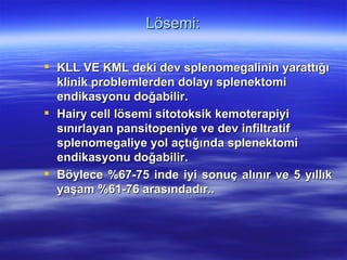 Lösemi:

 KLL VE KML deki dev splenomegalinin yarattığı
  klinik problemlerden dolayı splenektomi
  endikasyonu doğabilir.
 Hairy cell lösemi sitotoksik kemoterapiyi
  sınırlayan pansitopeniye ve dev infiltratif
  splenomegaliye yol açtığında splenektomi
  endikasyonu doğabilir.
 Böylece %67-75 inde iyi sonuç alınır ve 5 yıllık
  yaşam %61-76 arasındadır..
 