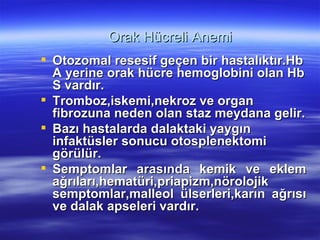 Orak Hücreli Anemi
 Otozomal resesif geçen bir hastalıktır.Hb
  A yerine orak hücre hemoglobini olan Hb
  S vardır.
 Tromboz,iskemi,nekroz ve organ
  fibrozuna neden olan staz meydana gelir.
 Bazı hastalarda dalaktaki yaygın
  infaktüsler sonucu otosplenektomi
  görülür.
 Semptomlar arasında kemik ve eklem
  ağrıları,hematüri,priapizm,nörolojik
  semptomlar,malleol ülserleri,karın ağrısı
  ve dalak apseleri vardır.
 