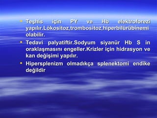  Teşhis     için   PY   ve    Hb     elektroforezi
  yapılır.Lökositoz,trombositoz,hiperbilürübinemi
  olabilir.
 Tedavi palyatiftir.Sodyum siyanür Hb S in
  oraklaşmasını engeller.Krizler için hidrasyon ve
  kan değişimi yapılır.
 Hipersplenizm olmadıkça splenektomi endike
  değildir
 