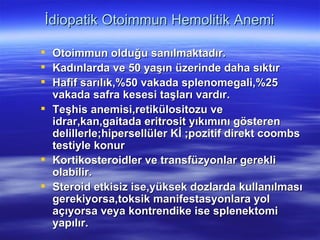 İdiopatik Otoimmun Hemolitik Anemi

 Otoimmun olduğu sanılmaktadır.
 Kadınlarda ve 50 yaşın üzerinde daha sıktır
 Hafif sarılık,%50 vakada splenomegali,%25
  vakada safra kesesi taşları vardır.
 Teşhis anemisi,retikülositozu ve
  idrar,kan,gaitada eritrosit yıkımını gösteren
  delillerle;hipersellüler Kİ ;pozitif direkt coombs
  testiyle konur
 Kortikosteroidler ve transfüzyonlar gerekli
  olabilir.
 Steroid etkisiz ise,yüksek dozlarda kullanılması
  gerekiyorsa,toksik manifestasyonlara yol
  açıyorsa veya kontrendike ise splenektomi
  yapılır.
 