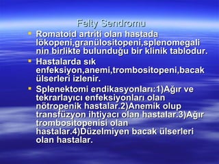 Felty Sendromu
 Romatoid artriti olan hastada
  lökopeni,granülositopeni,splenomegali
  nin birlikte bulunduğu bir klinik tablodur.
 Hastalarda sık
  enfeksiyon,anemi,trombositopeni,bacak
  ülserleri izlenir.
 Splenektomi endikasyonları:1)Ağır ve
  tekrarlayıcı enfeksiyonları olan
  nötropenik hastalar.2)Anemik olup
  transfüzyon ihtiyacı olan hastalar.3)Ağır
  trombositopenisi olan
  hastalar.4)Düzelmiyen bacak ülserleri
  olan hastalar.
 