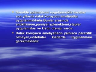  Genelde splenektomi uygulanmakla beraber
  son yıllarda dalak koruyucu ameliyatlar
  uygulanmaktadır.Bunlar arasında
  enükliasyon,parsiyel splenektomi,stapler
  uygulamaları ve kistin drenajı vardır.
 Dalak koruyucu ameliyatların yalnızca parazitik
  olmayan,unilokuler     kistlerde    uygulanması
  gerekmektedir.
 