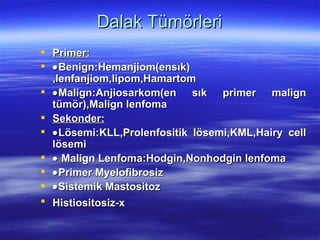 Dalak Tümörleri
 Primer:
 • Benign:Hemanjiom(ensık)
  ,lenfanjiom,lipom,Hamartom
 • Malign:Anjiosarkom(en sık primer malign
  tümör),Malign lenfoma
 Sekonder:
 • Lösemi:KLL,Prolenfositik lösemi,KML,Hairy cell
  lösemi
 • Malign Lenfoma:Hodgin,Nonhodgin lenfoma
 • Primer Myelofibrosiz
 • Sistemik Mastositoz
 Histiositosiz-x
 
