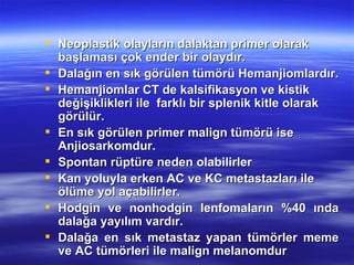  Neoplastik olayların dalaktan primer olarak
  başlaması çok ender bir olaydır.
 Dalağın en sık görülen tümörü Hemanjiomlardır.
 Hemanjiomlar CT de kalsifikasyon ve kistik
  değişiklikleri ile farklı bir splenik kitle olarak
  görülür.
 En sık görülen primer malign tümörü ise
  Anjiosarkomdur.
 Spontan rüptüre neden olabilirler
 Kan yoluyla erken AC ve KC metastazları ile
  ölüme yol açabilirler.
 Hodgin ve nonhodgin lenfomaların %40 ında
  dalağa yayılım vardır.
 Dalağa en sık metastaz yapan tümörler meme
  ve AC tümörleri ile malign melanomdur
 