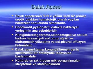 Dalak Apsesi
 Dalak apselerinin %70 e yakını uzak bir primer
  septik odaktan hematolojik olarak yayılan
  bakteriler sonucunda olmaktadır.
 Endokardit,pyelonefrit, dalakta bakteriyel
  yerleşimin ana sebebleridir
 Kliniğinde;ateş,titreme,splenomegali ve sol üst
  kadran hassasiyeti sol omuz ağrısı ve
  diafragmatik yükselme ve sol pleural effüzyon
  bulunabilir.
 Dalak apsesi tanısı konunca hemen geniş
  spektrumlu bir antibiyotik tedavisine
  başlanmalıdır
 Kültürde en sık üreyen mikroorganizmalar
  streptokok ve stafilokoklardır
 
