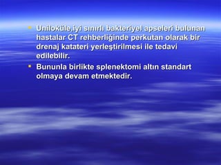  Uniloküle,iyi sınırlı bakteriyel apseleri bulunan
  hastalar CT rehberliğinde perkutan olarak bir
  drenaj katateri yerleştirilmesi ile tedavi
  edilebilir.
 Bununla birlikte splenektomi altın standart
  olmaya devam etmektedir.
 