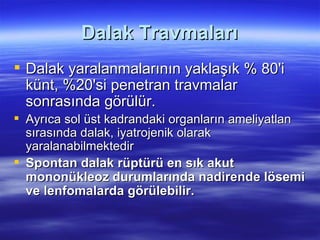 Dalak Travmaları
 Dalak yaralanmalarının yaklaşık % 80'i
  künt, %20'si penetran travmalar
  sonrasında görülür.
 Ayrıca sol üst kadrandaki organların ameliyatlan
  sırasında dalak, iyatrojenik olarak
  yaralanabilmektedir
 Spontan dalak rüptürü en sık akut
  mononükleoz durumlarında nadirende lösemi
  ve lenfomalarda görülebilir.
 