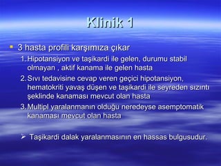 Klinik 1
 3 hasta profili karşımıza çıkar
   1. Hipotansiyon ve taşikardi ile gelen, durumu stabil
      olmayan , aktif kanama ile gelen hasta
   2. Sıvı tedavisine cevap veren geçici hipotansiyon,
      hematokriti yavaş düşen ve taşikardi ile seyreden sızıntı
      şeklinde kanaması mevcut olan hasta
   3. Multipl yaralanmanın olduğu neredeyse asemptomatik
      kanaması mevcut olan hasta

    Taşikardi dalak yaralanmasının en hassas bulgusudur.
 