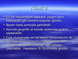 Klinik 2
 En sık hipotansiyon, taşikardi, yaygın karın
  hassasiyeti gibi kanama bulguları görülür.
 Bazen hasta senkopla getirilebilir.
 Karında gerginlik ve barsak seslerinde azalma
  saptanabilir.
 Fizik muayenede sol üst kadran kompresyonu ile,
  Trendelenburg pozisyonundaki hastada Kehr
  belirtisi (sol omuza yansıyan ağrı) ortaya
  çıkarılabilir. Hastaların % 15-20’sinde görülür
 