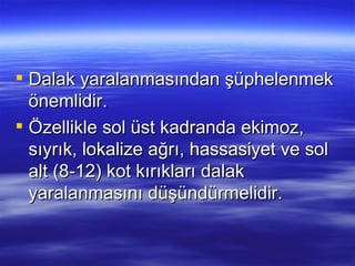  Dalak yaralanmasından şüphelenmek
  önemlidir.
 Özellikle sol üst kadranda ekimoz,
  sıyrık, lokalize ağrı, hassasiyet ve sol
  alt (8-12) kot kırıkları dalak
  yaralanmasını düşündürmelidir.
 