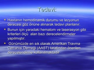 Tedavi:
 Hastanın hemodinamik durumu ve lezyonun
  derecesi göz önüne alınarak tedavi planlanır.
 Bunun için yaradaki hematom ve laserasyon gibi
  kriterleri ölçü alan bazı derecelendirmeler
  yapılmıştır.
 Günümüzde en sık olarak Amerikan Travma
  Cerrahisi Derneği (AAST) tarafından önerilen
  derecelendirme kullanılmaktadır
 