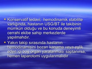  Konservatif tedavi; hemodinamik stabilite
  varlığında, hastanın USG/BT ile takibinin
  mümkün olduğu ve bu konuda deneyimli
  cerrahi ekibe sahip merkezlerde
  yapılmahdır.
 Yakın takip sırasında hastanın
  hemodinamisini bozan kanama veya eşlik
  eden içi boş organ yaralanması saptanırsa,
  hemen laparotomi uygulanmalıdır
 