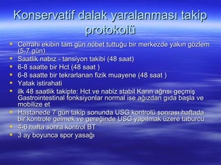 Konservatif dalak yaralanması takip
              protokolü
 Cerrahi ekibin tam gün nöbet tuttuğu bir merkezde yakın gözlem
  (5-7 gün)
 Saatlik nabız - tansiyon takibi (48 saat)
 6-8 saatte bir Hct (48 saat )
 6-8 saatte bir tekrarlanan fizik muayene (48 saat )
 Yatak istirahati
 ilk 48 saatlik takipte: Hct ve nabiz stabil Karın ağrısı geçmiş
  Gastrointestinal fonksiyonlar normal ise ağızdan gıda başla ve
  mobilize et
 Hastanede 7 gün takip sonunda USG kontrolü sonrası haftada
  bir kontrole gelmek ve gereğinde USG yapılmak üzere taburcu
 4-6 hafta sonra kontrol BT
 3 ay boyunca spor yasağı
 