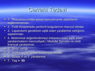 Cerrahi Tedavi
 1. Resüsitasyondan sonra hemodinamik stabilitenin
  sağlanamaması
 2. Fizik muayenede peritonit bulgularının mevcut olması
 3. Laparotomi gerektiren eşlik eden yaralanma varlığının
  saptanması
 4. Abdominal değerlendirmeyi imkansız kılan eşlik eden
  yaralanmaların mevcudiyeti ( Medulla Spinalis ve ciddi
  kraniyal yaralanma)
 4. Siroz varlığı
 5. Antikoagulan tedavi kullanıyor olması
 6. Grade 4 ve 5 yaralanma
 7. Yaş > 55
 
