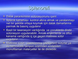 Splenorafi
 Dalak parankiminin sütürasyonunu içerir.
 Splenik kanamayı kontrol altına almak ve yaralanmayı
  net bir şekilde ortaya koymak için dalak damarlarına
  parmak ile basınç uygulanır
 Basit bir laserasyon varılığında ve çocuklarda direkt
  sütürasyon uygulanabilir. Ancak erişkinlerde ve difüz
  kanama varlığında iç içe geçen mattress sütür
  uygulanır.
 Mattress sütür , yastıklanmış (pledgeted) sütürler ya
  da hemostatik tampon üzerinden emilebilen
  monofilaman materyeller ile de dikilebilir.
 