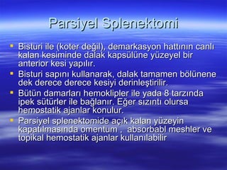 Parsiyel Splenektomi
 Bisturi ile (koter değil), demarkasyon hattının canlı
  kalan kesiminde dalak kapsülüne yüzeyel bir
  anterior kesi yapılır.
 Bisturi sapını kullanarak, dalak tamamen bölünene
  dek derece derece kesiyi derinleştirilir.
 Bütün damarları hemoklipler ile yada 8 tarzında
  ipek sütürler ile bağlanır. Eğer sızıntı olursa
  hemostatik ajanlar konulur.
 Parsiyel splenektomide açık kalan yüzeyin
  kapatılmasında omentum , absorbabl meshler ve
  topikal hemostatik ajanlar kullanılabilir
 