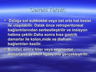 Cerrahi Teknik:
 Dalağa sol subkostal veya üst orta hat kesisi
  ile ulaşılabilir. Dalak önce retroperitoneal
  bağlantılarından serbestleştrilir ve insizyon
  hattına çekilir.Daha sonra kısa gastrik
  damarlar ile kolon,mide ve diafram
  bağlantıları kesilir.
 Bundan sonra hiler veya segmental
  damarların selektif ligasyonu gerçekleştrilir.
 
