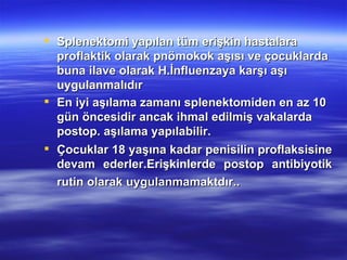 Splenektomi yapılan tüm erişkin hastalara
  proflaktik olarak pnömokok aşısı ve çocuklarda
  buna ilave olarak H.İnfluenzaya karşı aşı
  uygulanmalıdır
 En iyi aşılama zamanı splenektomiden en az 10
  gün öncesidir ancak ihmal edilmiş vakalarda
  postop. aşılama yapılabilir.
 Çocuklar 18 yaşına kadar penisilin proflaksisine
  devam ederler.Erişkinlerde postop antibiyotik
  rutin olarak uygulanmamaktdır..
 