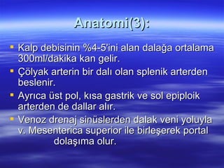 Anatomi(3):
 Kalp debisinin %4-5'ini alan dalağa ortalama
  300ml/dakika kan gelir.
 Çölyak arterin bir dalı olan splenik arterden
  beslenir.
 Ayrıca üst pol, kısa gastrik ve sol epiploik
  arterden de dallar alır.
 Venoz drenaj sinüslerden dalak veni yoluyla
  v. Mesenterica superior ile birleşerek portal
          dolaşıma olur.
 