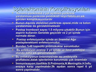 Splenektominin Komplikasyonları
    Kanama,pankreatid e yol açabilen pankreas
    yaralanması,pankreas psödokisti veya fistülü en sık
    görülen komplikasyonlardır
   Bunun dışında atelektazi,pankreas apsesi,mide ve kolon
    yaralanması da görülebilmektedir
   Postop trombosit sayısı 1.5 milyona çıkabilir.Bunun için
    aspirin kullanılır.Genelde geçicidir ve 2 yıl içinde
    normale döner.
    Postop enfeksiyonlar içinde en önemlisi Ağır
    postsplenektomi enfeksiyonudur.
   Bundan %48 kapsüllü pnömokoklar sorumludur.
    Bu enfeksiyon postop 2 yıl içinde ve ilave patolojisi
    olanda daha sık görülmektedir.
   Bu enfeksiyonun önlenmesinde aşı,antibiyotik
    proflaksisi,dalak işlevlerinin korunması çok önemlidir
   İmmunisazyon;özellikle:S.Pnömonia,N.Meningitis.H.İnflu
    enzaya karşı yapılmalıdır.İlk aşıdan sonra rapel 6 yıl
    sonra yapılmalıdır.
 
