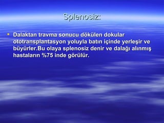 Splenosiz:

 Dalaktan travma sonucu dökülen dokular
  ototransplantasyon yoluyla batın içinde yerleşir ve
  büyürler.Bu olaya splenosiz denir ve dalağı alınmış
  hastaların %75 inde görülür.
 