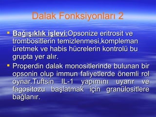 Dalak Fonksiyonları 2
 Bağışıklık işlevi:Opsonize eritrosit ve
  trombositlerin temizlenmesi,kompleman
  üretmek ve habis hücrelerin kontrolü bu
  grupta yer alır.
 Properdin dalak monositlerinde bulunan bir
  opsonin olup immun faliyetlerde önemli rol
  oynar.Tuftsin IL-1 yapımını uyarır ve
  fagositozu başlatmak için granülositlere
  bağlanır.
 