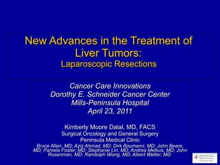 New Advances in the Treatment of  Liver Tumors:  Laparoscopic Resections  Cancer Care Innovations Dorothy E. Schneider Cancer Center Mills-Peninsula Hospital April 23, 2011 Kimberly Moore Dalal, MD, FACS Surgical Oncology and General Surgery Peninsula Medical Clinic Bruce Allen, MD; Aziz Ahmad, MD; Dirk Baumann, MD; John Beare, MD; Pamela Foster, MD; Stephanie Lin, MD; Andrea Metkus, MD; John Rosenman, MD; Randolph Wong, MD; Albert Wetter, MD  