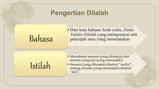 Pengertian Dilalah
•Dari kata bahasa Arab yaitu, Daala-
Yadulu-Dilalah yang mempunyai arti
petunjuk atau yang menunjukan
Bahasa
• Memahami sesuatu (yang ditunjuk) dari
sesuatu yang lain (yang menunjuki)
• Sesuatu (yang ditunjuki) disebut “madlul”,
sedang sesuatu (yang menunjuki) disebut
“daal”.
Istilah
 