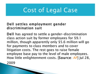 Dell settles employment gender discrimination suit   Dell  has agreed to settle a gender-discrimination class action suit by former employees for $9.1 million, though apparently only $5.6 million will go for payments to class members and to cover litigation costs. The rest goes to raise female employee base pay to the level of male employees. How little enlightenment costs. [ Source :  AP ] Jul 28, 2009  Cost of Legal Case 