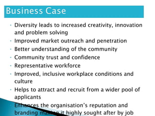 Diversity leads to increased creativity, innovation and problem solving Improved market outreach and penetration Better understanding of the community Community trust and confidence Representative workforce Improved, inclusive workplace conditions and culture Helps to attract and recruit from a wider pool of applicants Enhances the organisation’s reputation and branding making it highly sought after by job seekers  Better decision-making outcomes 