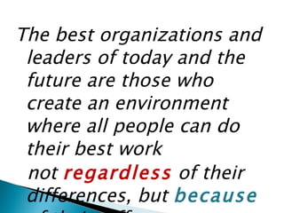 The best organizations and leaders of today and the future are those who create an environment where all people can do their best work not  regardless  of their differences, but  because   of their differences. Stephen Hoel, Diversity Leadership Consultants 