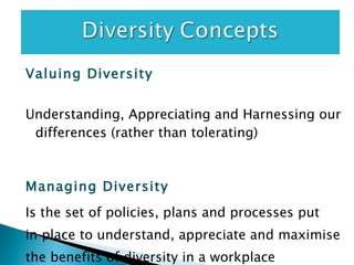 Valuing Diversity Understanding, Appreciating and Harnessing our differences (rather than tolerating) Managing Diversity   Is the set of policies, plans and processes put in place to understand, appreciate and maximise the benefits of diversity in a workplace 