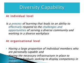 At individual level Is a  process   of learning that leads to an ability to  effectively   respond to the  challenges and opportunities   of serving a diverse community and working in a diverse workplace  At organisational level Having a large proportion of individual members who are personally capable   and Having the necessary infrastructure in place to support individuals seeking to display competency in managing diversity   