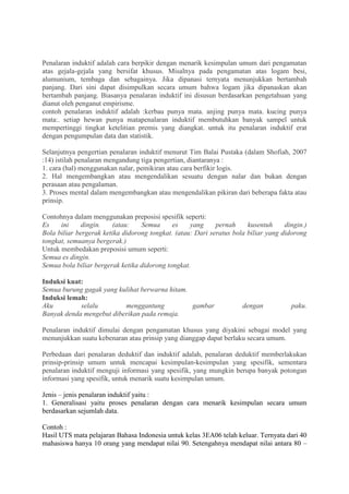 Penalaran induktif adalah cara berpikir dengan menarik kesimpulan umum dari pengamatan
atas gejala-gejala yang bersifat khusus. Misalnya pada pengamatan atas logam besi,
alumunium, tembaga dan sebagainya. Jika dipanasi ternyata menunjukkan bertambah
panjang. Dari sini dapat disimpulkan secara umum bahwa logam jika dipanaskan akan
bertambah panjang. Biasanya penalaran induktif ini disusun berdasarkan pengetahuan yang
dianut oleh penganut empirisme.
contoh penalaran induktif adalah :kerbau punya mata. anjing punya mata. kucing punya
mata:. setiap hewan punya matapenalaran induktif membutuhkan banyak sampel untuk
mempertinggi tingkat ketelitian premis yang diangkat. untuk itu penalaran induktif erat
dengan pengumpulan data dan statistik.
Selanjutnya pengertian penalaran induktif menurut Tim Balai Pustaka (dalam Shofiah, 2007
:14) istilah penalaran mengandung tiga pengertian, diantaranya :
1. cara (hal) menggunakan nalar, pemikiran atau cara berfikir logis.
2. Hal mengembangkan atau mengendalikan sesuatu dengan nalar dan bukan dengan
perasaan atau pengalaman.
3. Proses mental dalam mengembangkan atau mengendalikan pikiran dari beberapa fakta atau
prinsip.
Contohnya dalam menggunakan preposisi spesifik seperti:
Es ini dingin. (atau: Semua es yang pernah kusentuh dingin.)
Bola biliar bergerak ketika didorong tongkat. (atau: Dari seratus bola biliar yang didorong
tongkat, semuanya bergerak.)
Untuk membedakan preposisi umum seperti:
Semua es dingin.
Semua bola biliar bergerak ketika didorong tongkat.
Induksi kuat:
Semua burung gagak yang kulihat berwarna hitam.
Induksi lemah:
Aku selalu menggantung gambar dengan paku.
Banyak denda mengebut diberikan pada remaja.
Penalaran induktif dimulai dengan pengamatan khusus yang diyakini sebagai model yang
menunjukkan suatu kebenaran atau prinsip yang dianggap dapat berlaku secara umum.
Perbedaan dari penalaran deduktif dan induktif adalah, penalaran deduktif memberlakukan
prinsip-prinsip umum untuk mencapai kesimpulan-kesimpulan yang spesifik, sementara
penalaran induktif menguji informasi yang spesifik, yang mungkin berupa banyak potongan
informasi yang spesifik, untuk menarik suatu kesimpulan umum.
Jenis – jenis penalaran induktif yaitu :
1. Generalisasi yaitu proses penalaran dengan cara menarik kesimpulan secara umum
berdasarkan sejumlah data.
Contoh :
Hasil UTS mata pelajaran Bahasa Indonesia untuk kelas 3EA06 telah keluar. Ternyata dari 40
mahasiswa hanya 10 orang yang mendapat nilai 90. Setengahnya mendapat nilai antara 80 –
 