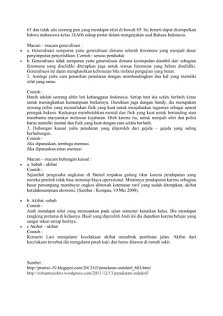 65 dan tidak ada seorang pun yang mendapat nilai di bawah 65. Itu berarti dapat disimpulkan
bahwa mahasiswa kelas 3EA06 cukup pintar dalam mengerjakan soal Bahasa Indonesia.
Macam – macam generalisasi :
a. Generalisasi sempurna yaitu generalisasi dimana seluruh fenomena yang menjadi dasar
penyimpulan penyelidikan. Contoh : sensus penduduk
b. Generalisasi tidak sempurna yaitu generalisasi dimana kesimpulan diambil dari sebagian
fenomena yang diselidiki diterapkan juga untuk semua fenomena yang belum diselidiki.
Generalisasi ini dapat menghasilkan kebenaran bila melalui pengujian yang benar.
2. Analogi yaitu cara penarikan penalaran dengan membandingkan dua hal yang memilki
sifat yang sama.
Contoh :
Danih adalah seorang altlet lari kebanggaan Indonesia. Setiap hari dia selalu berlatih keras
untuk meningkatkan kemampuan berlarinya. Demikian juga dengan Sandy, dia merupakan
seorang polisi yang memerlukan fisik yang kuat untuk menjalankan tugasnya sebagai aparat
penegak hukum. Keduanya membutuhkan mental dan fisik yang kuat untuk bertanding atau
mambantu masyarakat melawan kejahatan. Oleh karena itu, untuk menjadi atlet dan polisi
harus memilki mental dan fisik yang kuat dengan cara selalu berlatih.
3. Hubungan kausal yaitu penalaran yang diperoleh dari gejala – gejala yang saling
berhubungan.
Contoh :
Jika dipanaskan, tembaga memuai.
Jika dipanaskan emas memuai
Macam – macam hubungan kausal :
a. Sebab - akibat
Contoh :
Sejumlah pengusaha angkutan di Bantul terpaksa gulung tikar karena pendapatan yang
mereka peroleh tidak bisa menutup biaya operasional. Minimnya pendapatan karena sebagian
besar penumpang membayar ongkos dibawah ketentuan tarif yang sudah ditetapkan, akibat
ketidakmampuan ekonomi. (Sumber : Kompas, 10 Mei 2008).
b. Akibat -sebab
Contoh :
Andi mendapat nilai yang memuaskan pada ujian semester kenaikan kelas. Dia mendapat
rangking pertama di kelasnya. Hasil yang diperoleh Andi ini dia dapatkan karena belajar yang
sangat tekun setiap harinya.
c Akibat – akibat
Contoh :
Kemarin Lusi mengalami kecelakaan akibat menabrak pembatas jalan. Akibat dari
kecelakaan tersebut dia mengalami patah kaki dan harus dirawat di rumah sakit.
Sumber :
http://pratiwi-19.blogspot.com/2012/03/penalaran-induktif_683.html
http://robiantocokro.wordpress.com/2011/12/13/penalaran-induktif/
 