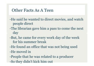 Other Facts As A Teen

-He said he wanted to direct movies, and watch
  people direct
-The librarian gave him a pass to come the next
  day
-But, he came for every work day of the week
  for his summer break
-He found an office that was not being used
-He moved in
-People that he was related to a producer
-So they didn't kick him out
 